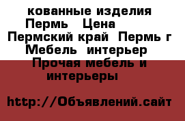 кованные изделия Пермь › Цена ­ 100 - Пермский край, Пермь г. Мебель, интерьер » Прочая мебель и интерьеры   